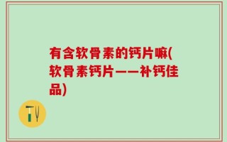 有含软骨素的钙片嘛(软骨素钙片——补钙佳品)