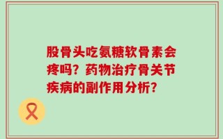 股骨头吃氨糖软骨素会疼吗？药物治疗骨关节疾病的副作用分析？