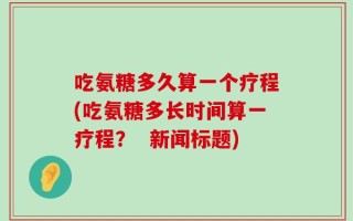 吃氨糖多久算一个疗程(吃氨糖多长时间算一疗程？  新闻标题)