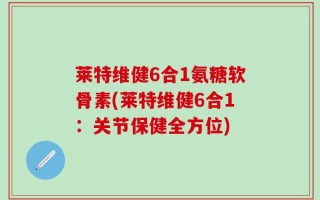 莱特维健6合1氨糖软骨素(莱特维健6合1：关节保健全方位)