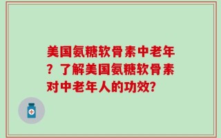 美国氨糖软骨素中老年？了解美国氨糖软骨素对中老年人的功效？