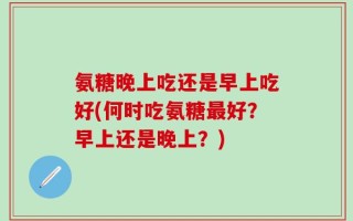 氨糖晚上吃还是早上吃好(何时吃氨糖最好？早上还是晚上？)