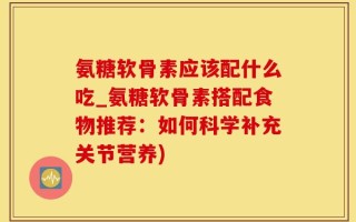 氨糖软骨素应该配什么吃_氨糖软骨素搭配食物推荐：如何科学补充关节营养)