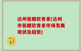 达州氨糖软骨素(达州市氨糖软骨素市场发展现状及趋势)