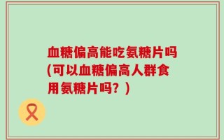 血糖偏高能吃氨糖片吗(可以血糖偏高人群食用氨糖片吗？)