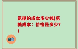 氨糖的成本多少钱(氨糖成本：价格是多少？)