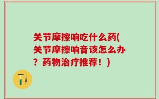 关节摩擦响吃什么药(关节摩擦响音该怎么办？药物治疗推荐！)