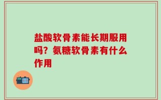 盐酸软骨素能长期服用吗？氨糖软骨素有什么作用