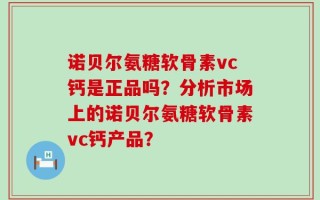 诺贝尔氨糖软骨素vc钙是正品吗？分析市场上的诺贝尔氨糖软骨素vc钙产品？
