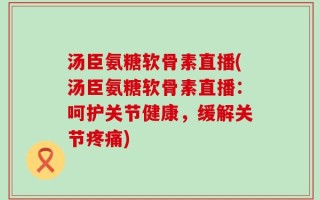 汤臣氨糖软骨素直播(汤臣氨糖软骨素直播：呵护关节健康，缓解关节疼痛)