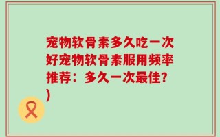 宠物软骨素多久吃一次好宠物软骨素服用频率推荐：多久一次最佳？)