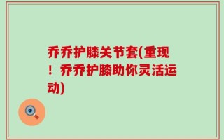 乔乔护膝关节套(重现！乔乔护膝助你灵活运动)