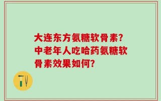 大连东方氨糖软骨素？中老年人吃哈药氨糖软骨素效果如何？