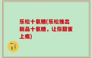 乐松十氨糖(乐松推出新品十氨糖，让你甜蜜上瘾)