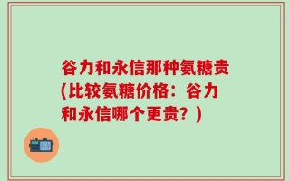 谷力和永信那种氨糖贵(比较氨糖价格：谷力和永信哪个更贵？)