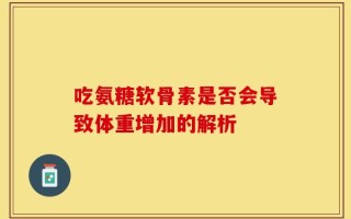 吃氨糖软骨素是否会导致体重增加的解析