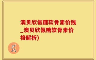 澳贝欣氨糖软骨素价钱_澳贝欣氨糖软骨素价格解析)
