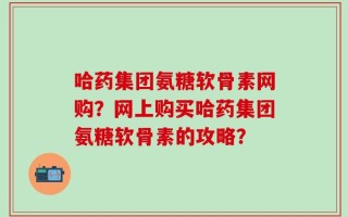哈药集团氨糖软骨素网购？网上购买哈药集团氨糖软骨素的攻略？