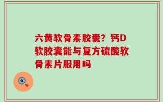 六黄软骨素胶囊？钙D软胶囊能与复方硫酸软骨素片服用吗