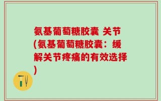 氨基葡萄糖胶囊 关节(氨基葡萄糖胶囊：缓解关节疼痛的有效选择)