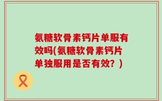 氨糖软骨素钙片单服有效吗(氨糖软骨素钙片单独服用是否有效？)