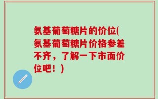 氨基葡萄糖片的价位(氨基葡萄糖片价格参差不齐，了解一下市面价位吧！)