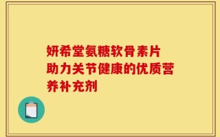 妍希堂氨糖软骨素片 助力关节健康的优质营养补充剂