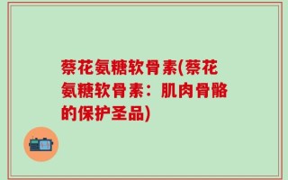 蔡花氨糖软骨素(蔡花氨糖软骨素：肌肉骨骼的保护圣品)