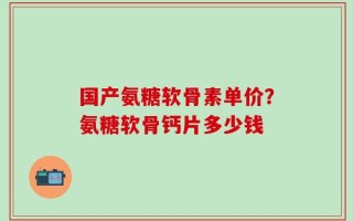 国产氨糖软骨素单价？氨糖软骨钙片多少钱