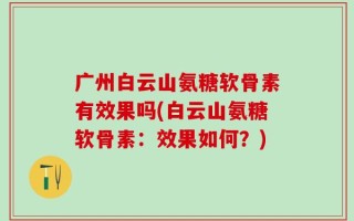 广州白云山氨糖软骨素有效果吗(白云山氨糖软骨素：效果如何？)