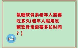 氨糖软骨素老年人需要吃多久(老年人服用氨糖软骨素需要多长时间？)
