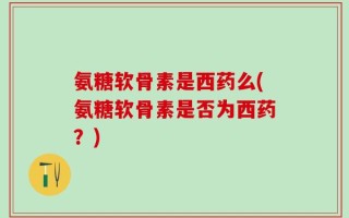 氨糖软骨素是西药么(氨糖软骨素是否为西药？)