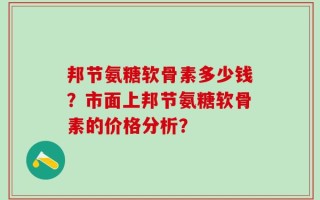 邦节氨糖软骨素多少钱？市面上邦节氨糖软骨素的价格分析？