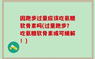 因跑步过量应该吃氨糖软骨素吗(过量跑步？吃氨糖软骨素或可缓解！)