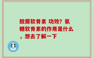 胶原软骨素 功效？氨糖软骨素的作用是什么，想去了解一下