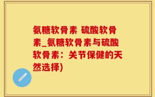 氨糖软骨素 硫酸软骨素_氨糖软骨素与硫酸软骨素：关节保健的天然选择)