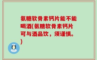 氨糖软骨素钙片能不能喝酒(氨糖软骨素钙片可与酒品饮，须谨慎。)