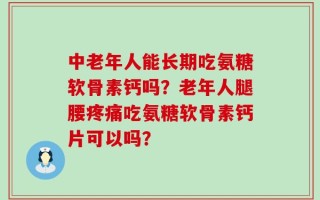 中老年人能长期吃氨糖软骨素钙吗？老年人腿腰疼痛吃氨糖软骨素钙片可以吗？