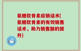 氨糖软骨素应销话术(氨糖软骨素的有效销售话术，助力销售额的提升)