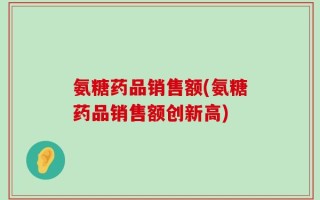 氨糖药品销售额(氨糖药品销售额创新高)