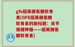 gfe纽英健氨糖软骨素(GFE纽英健氨糖软骨素的新标题：关节保健神器——纽英健氨糖软骨素)