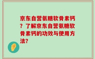 京东自营氨糖软骨素钙？了解京东自营氨糖软骨素钙的功效与使用方法？