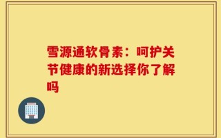 雪源通软骨素：呵护关节健康的新选择你了解吗