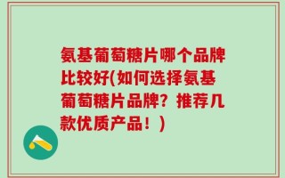 氨基葡萄糖片哪个品牌比较好(如何选择氨基葡萄糖片品牌？推荐几款优质产品！)