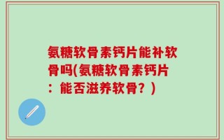 氨糖软骨素钙片能补软骨吗(氨糖软骨素钙片：能否滋养软骨？)