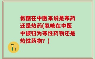 氨糖在中医来说是寒药还是热药(氨糖在中医中被归为寒性药物还是热性药物？)