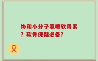 协和小分子氨糖软骨素？软骨保健必备？