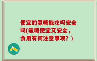 便宜的氨糖能吃吗安全吗(氨糖便宜又安全，食用有何注意事项？)