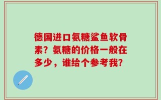 德国进口氨糖鲨鱼软骨素？氨糖的价格一般在多少，谁给个参考我？