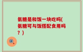 氨糖是和饭一块吃吗(氨糖可与饭搭配食用吗？)